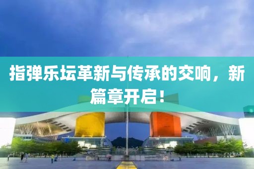 指弹乐坛革新与传承的交响，新篇章开启！