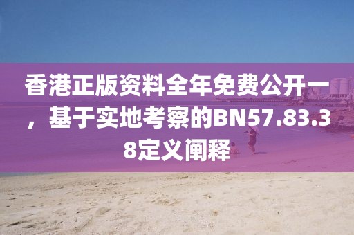 香港正版资料全年免费公开一，基于实地考察的BN57.83.38定义阐释