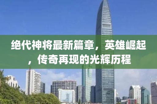 绝代神将最新篇章，英雄崛起，传奇再现的光辉历程