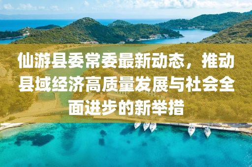 仙游县委常委最新动态，推动县域经济高质量发展与社会全面进步的新举措