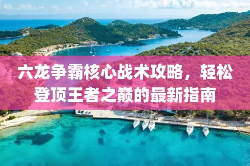 六龙争霸核心战术攻略，轻松登顶王者之巅的最新指南