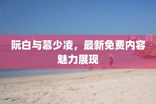 阮白与慕少凌，最新免费内容魅力展现
