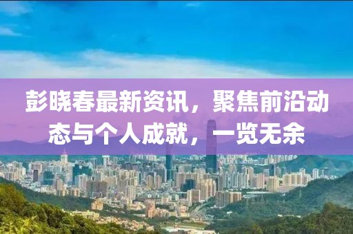 彭晓春最新资讯，聚焦前沿动态与个人成就，一览无余