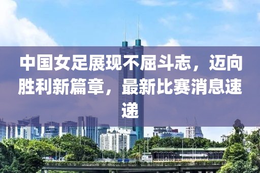 中国女足展现不屈斗志，迈向胜利新篇章，最新比赛消息速递