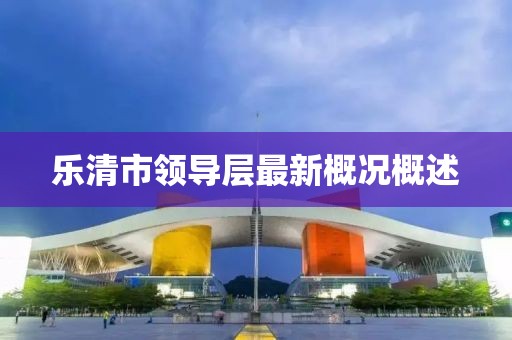 乐清市领导层最新概况概述