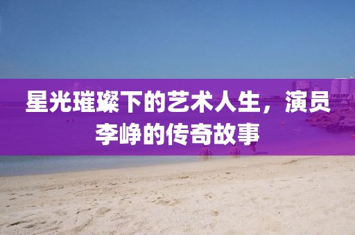 星光璀璨下的艺术人生，演员李峥的传奇故事