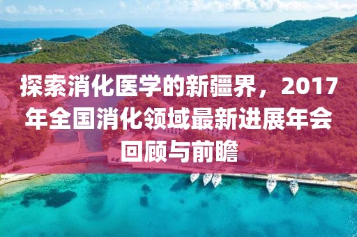 探索消化医学的新疆界，2017年全国消化领域最新进展年会回顾与前瞻