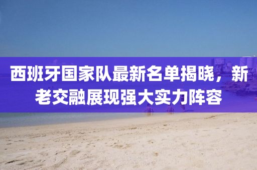西班牙国家队最新名单揭晓，新老交融展现强大实力阵容