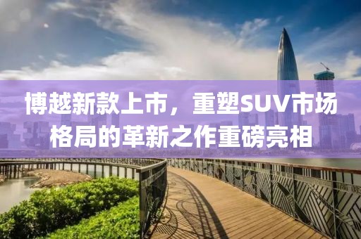 博越新款上市，重塑SUV市场格局的革新之作重磅亮相