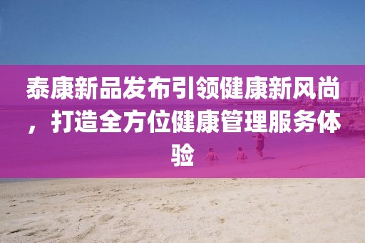 泰康新品发布引领健康新风尚，打造全方位健康管理服务体验
