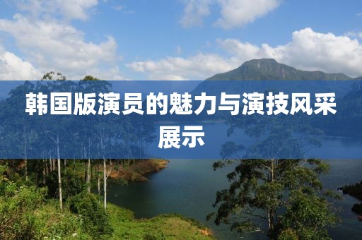 韩国版演员的魅力与演技风采展示