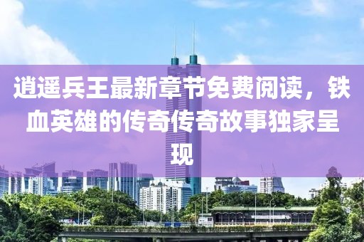逍遥兵王最新章节免费阅读，铁血英雄的传奇传奇故事独家呈现