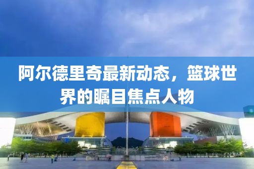 阿尔德里奇最新动态，篮球世界的瞩目焦点人物