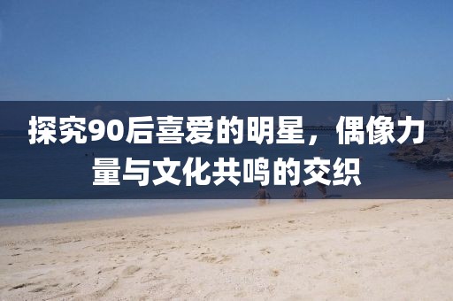 探究90后喜爱的明星，偶像力量与文化共鸣的交织
