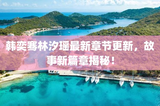 韩奕骞林汐瑶最新章节更新，故事新篇章揭秘！