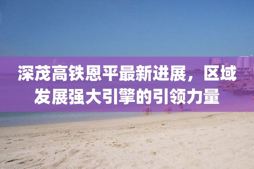 深茂高铁恩平最新进展，区域发展强大引擎的引领力量