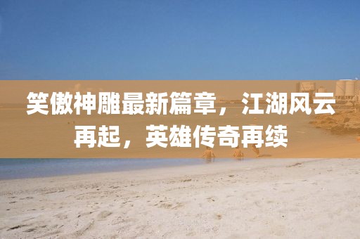 笑傲神雕最新篇章，江湖风云再起，英雄传奇再续