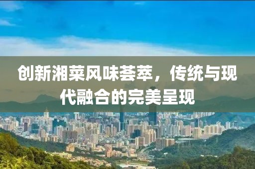 创新湘菜风味荟萃，传统与现代融合的完美呈现