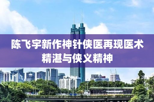 陈飞宇新作神针侠医再现医术精湛与侠义精神