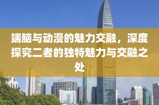 端脑与动漫的魅力交融，深度探究二者的独特魅力与交融之处