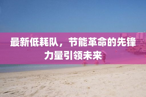 最新低耗队，节能革命的先锋力量引领未来