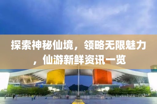 探索神秘仙境，领略无限魅力，仙游新鲜资讯一览