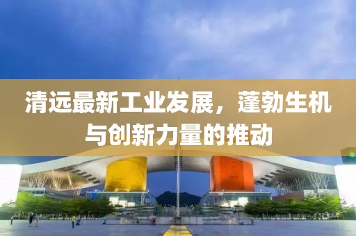 清远最新工业发展，蓬勃生机与创新力量的推动
