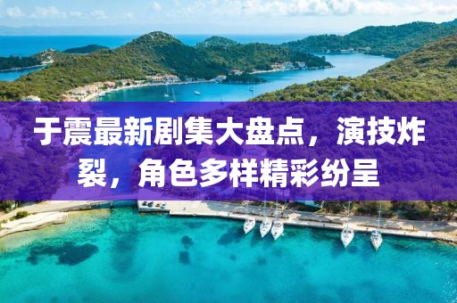 于震最新剧集大盘点，演技炸裂，角色多样精彩纷呈