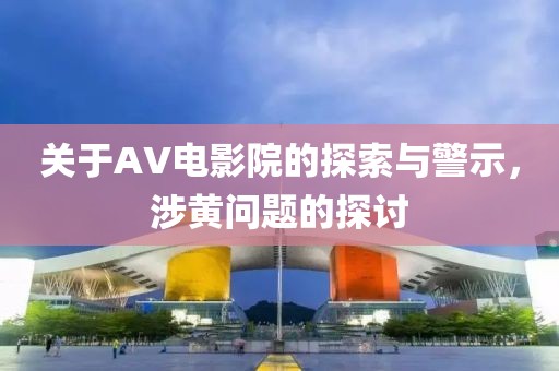 关于AV电影院的探索与警示，涉黄问题的探讨