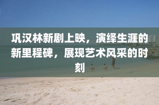 巩汉林新剧上映，演绎生涯的新里程碑，展现艺术风采的时刻