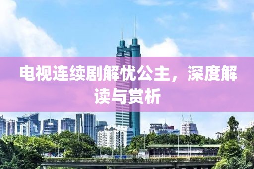 电视连续剧解忧公主，深度解读与赏析