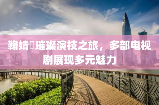 鞠婧祎璀璨演技之旅，多部电视剧展现多元魅力