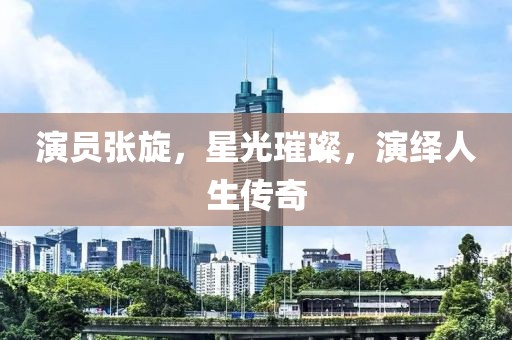 演员张旋，星光璀璨，演绎人生传奇