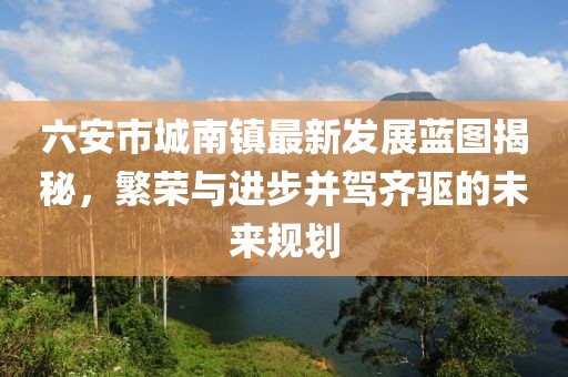 六安市城南镇最新发展蓝图揭秘，繁荣与进步并驾齐驱的未来规划