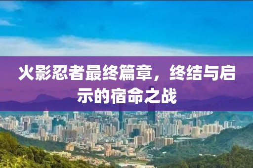 火影忍者最终篇章，终结与启示的宿命之战