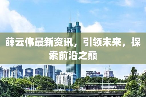 薛云伟最新资讯，引领未来，探索前沿之巅