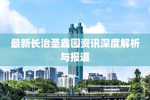 最新长治圣鑫园资讯深度解析与报道