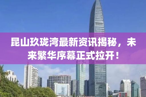 昆山玖珑湾最新资讯揭秘，未来繁华序幕正式拉开！