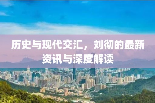 历史与现代交汇，刘彻的最新资讯与深度解读