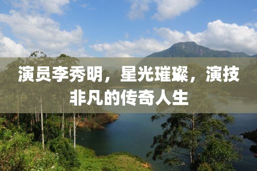 演员李秀明，星光璀璨，演技非凡的传奇人生