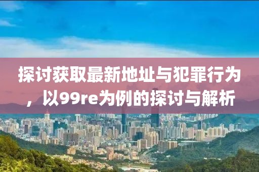 探讨获取最新地址与犯罪行为，以99re为例的探讨与解析