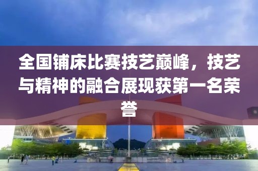 全国铺床比赛技艺巅峰，技艺与精神的融合展现获第一名荣誉
