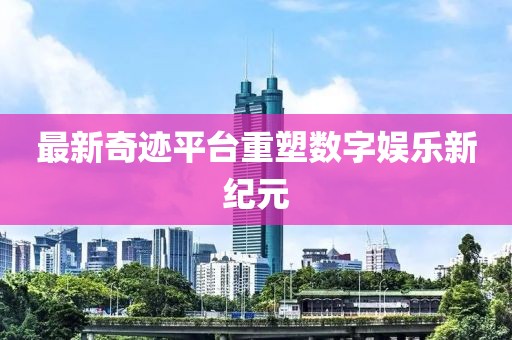最新奇迹平台重塑数字娱乐新纪元