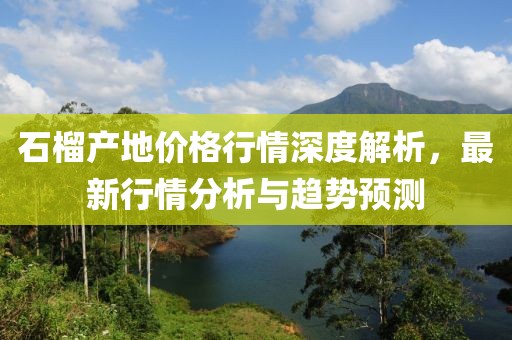石榴产地价格行情深度解析，最新行情分析与趋势预测