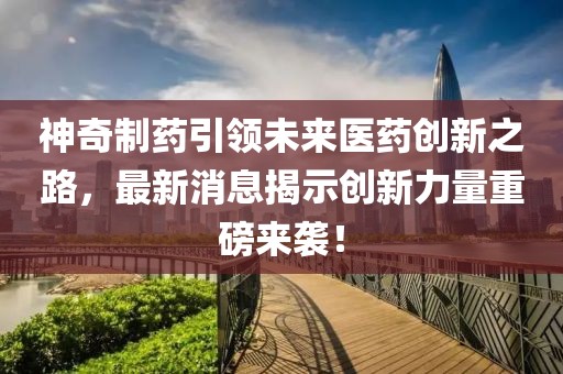 神奇制药引领未来医药创新之路，最新消息揭示创新力量重磅来袭！