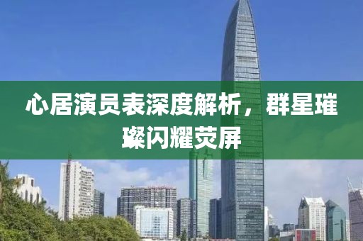 心居演员表深度解析，群星璀璨闪耀荧屏