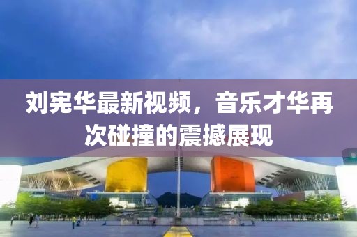 刘宪华最新视频，音乐才华再次碰撞的震撼展现