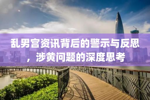乱男宫资讯背后的警示与反思，涉黄问题的深度思考