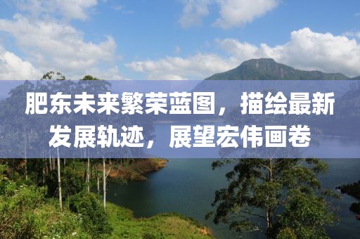 肥东未来繁荣蓝图，描绘最新发展轨迹，展望宏伟画卷