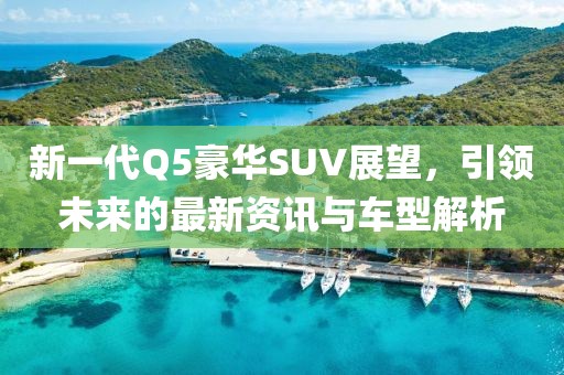 新一代Q5豪华SUV展望，引领未来的最新资讯与车型解析